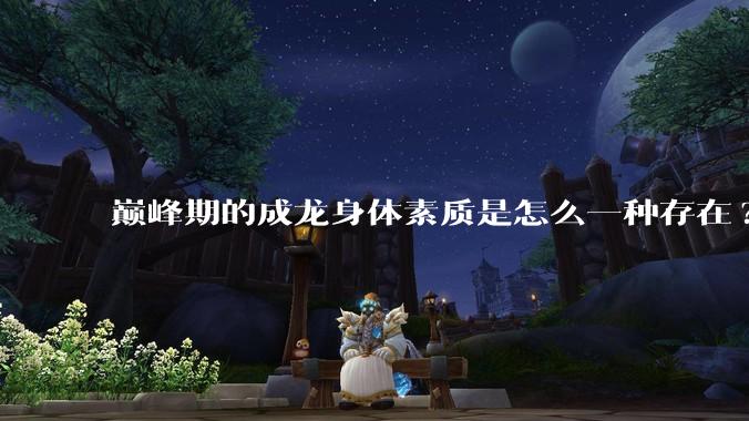 巅峰期的成龙身体素质是怎么一种存在?