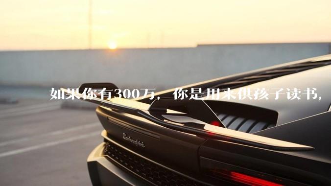 如果你有300万，你是用来供孩子读书，还是留着以后给ta买房或者保底？