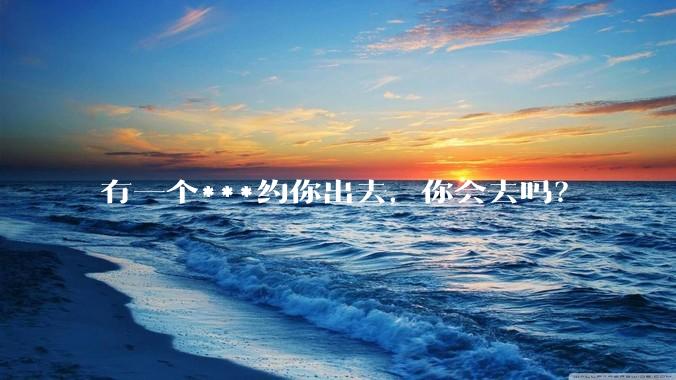 有一个***约你出去，你会去吗？