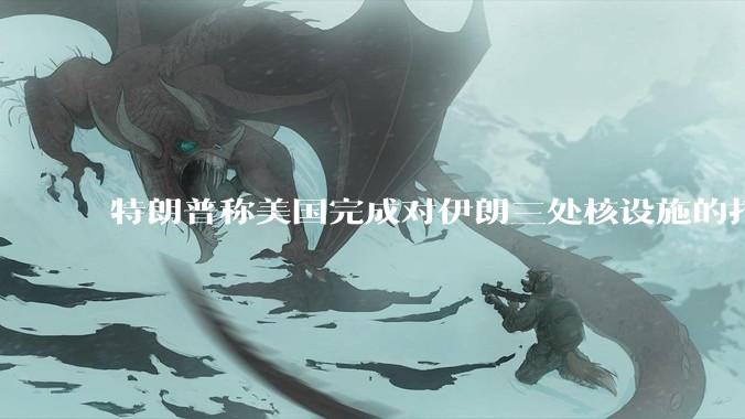 特朗普称美国完成对伊朗三处核设施的打击，具体情况如何？伊朗会如何反击？