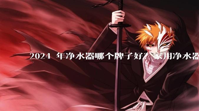 2024 年净水器哪个牌子好？家用净水器的选购攻略是什么？
